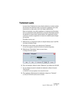 Page 167CUBASE SE
Leçon 6 : Édition audio 13 – 167
Traitement audio
Le sous-menu Traitement du menu Audio renferme un certain nombre 
de fonctions de traitement audio, qui peuvent s’appliquer soit à des 
événements ou clips audio, soit à une région sélectionnée.
Dans cet exemple, nous allons appliquer un traitement de Normalisa-
tion à un événement audio sélectionné. La fonction Normaliser permet 
de spécifier le niveau audio maximal désiré. Son application la plus 
commune consiste à augmenter le volume du...