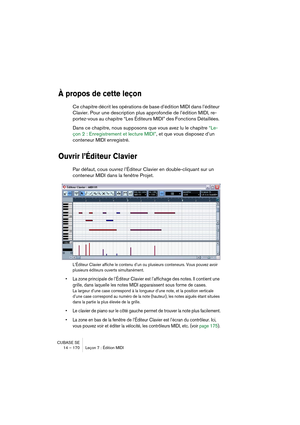 Page 170CUBASE SE
14 – 170 Leçon 7 : Édition MIDI
À propos de cette leçon
Ce chapitre décrit les opérations de base d’édition MIDI dans l’éditeur 
Clavier. Pour une description plus approfondie de l’édition MIDI, re-
portez-vous au chapitre “Les Éditeurs MIDI” des Fonctions Détaillées. 
Dans ce chapitre, nous supposons que vous avez lu le chapitre “Le-
çon 2 : Enregistrement et lecture MIDI”, et que vous disposez d’un 
conteneur MIDI enregistré.
Ouvrir l’Éditeur Clavier
Par défaut, cous ouvrez l’Éditeur Clavier...