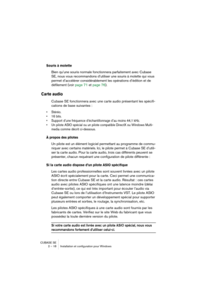 Page 18 
CUBASE SE
2 – 18 Installation et configuration pour Windows 
Souris à molette
 
Bien qu’une souris normale fonctionnera parfaitement avec Cubase 
SE, nous vous recommandons d’utiliser une souris à molette qui vous 
permet d’accélérer considérablement les opérations d’édition et de 
défilement (voir page 71 et page 76). 
Carte audio
 
Cubase SE fonctionnera avec une carte audio présentant les spécifi-
cations de base suivantes : 
• Stéréo.
• 16 bits.
• Support d’une fréquence d’échantillonnage d’au...