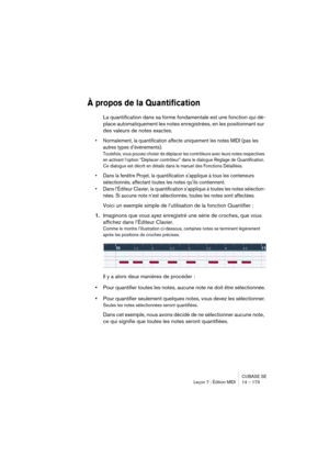 Page 173CUBASE SE
Leçon 7 : Édition MIDI 14 – 173
À propos de la Quantification
La quantification dans sa forme fondamentale est une fonction qui dé-
place automatiquement les notes enregistrées, en les positionnant sur 
des valeurs de notes exactes.
• Normalement, la quantification affecte uniquement les notes MIDI (pas les 
autres types d’événements).
Toutefois, vous pouvez choisir de déplacer les contrôleurs avec leurs notes respectives 
en activant l’option “Déplacer contrôleur” dans le dialogue Réglage de...