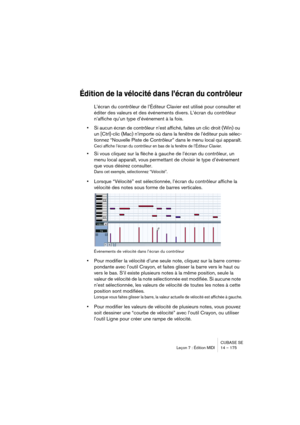 Page 175CUBASE SE
Leçon 7 : Édition MIDI 14 – 175
Édition de la vélocité dans l’écran du contrôleur
L’écran du contrôleur de l’Éditeur Clavier est utilisé pour consulter et 
éditer des valeurs et des événements divers. L’écran du contrôleur 
n’affiche qu’un type d’événement à la fois.
•Si aucun écran de contrôleur n’est affiché, faites un clic droit (Win) ou 
un [Ctrl]-clic (Mac) n’importe où dans la fenêtre de l’éditeur puis sélec-
tionnez “Nouvelle Piste de Contrôleur” dans le menu local qui apparaît.
Ceci...