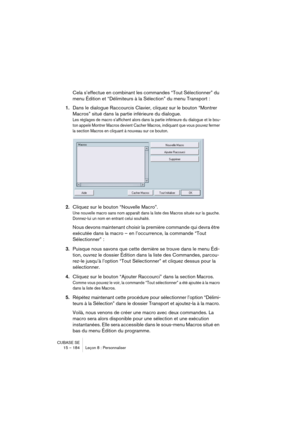 Page 184CUBASE SE
15 – 184 Leçon 8 : Personnaliser
Cela s’effectue en combinant les commandes “Tout Sélectionner” du 
menu Édition et “Délimiteurs à la Sélection” du menu Transport : 
1.Dans le dialogue Raccourcis Clavier, cliquez sur le bouton “Montrer 
Macros” situé dans la partie inférieure du dialogue. 
Les réglages de macro s’affichent alors dans la partie inférieure du dialogue et le bou-
ton appelé Montrer Macros devient Cacher Macros, indiquant que vous pouvez fermer 
la section Macros en cliquant à...