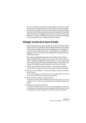 Page 185CUBASE SE
Leçon 8 : Personnaliser 15 – 185
Si vous le souhaitiez, vous pouvez aussi assigner un raccourci clavier 
à cette macro, en sélectionnant la macro dans la liste des Comman-
des et en lui assignant un raccourci clavier selon la procédure décrite 
plus haut. Nous n’allons néanmoins pas le faire maintenant mais allons 
plutôt mémoriser les réglages des raccourcis clavier que nous avons 
effectués, y compris les réglages de la macro, en tant que préréglage 
qui sera disponible pour un rappel...