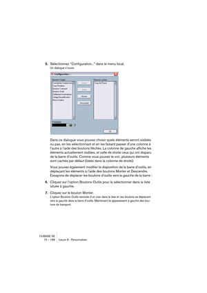 Page 186CUBASE SE
15 – 186 Leçon 8 : Personnaliser
5.Sélectionnez “Configuration...” dans le menu local.
Un dialogue s’ouvre.
Dans ce dialogue vous pouvez choisir quels éléments seront visibles 
ou pas, en les sélectionnant et en les faisant passer d’une colonne à 
l’autre à l’aide des boutons fléchés. La colonne de gauche affiche les 
éléments actuellement visibles, et celle de droite ceux qui ont disparu 
de la barre d’outils. Comme vous pouvez le voir, plusieurs éléments 
sont cachés par défaut (listés dans...