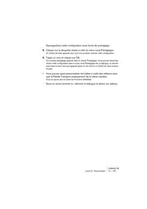 Page 187CUBASE SE
Leçon 8 : Personnaliser 15 – 187
Sauvegardons cette configuration sous forme de préréglage :
8.Cliquez sur la disquette située à côté du menu local Préréglages.
Un champ de texte apparaît, pour que vous puissiez nommer cette configuration.
9.Tapez un nom et cliquez sur OK.
Ce nouveau préréglage apparaît dans le champ Préréglages. Vous pouvez désormais 
choisir cette configuration dans le menu local Préréglages de ce dialogue, ou directe-
ment dans le menu local qui apparaît après un clic-droit...