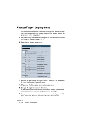 Page 188CUBASE SE
15 – 188 Leçon 8 : Personnaliser
Changer l’aspect du programme
Non seulement vous pouvez dissimuler et réorganiser des éléments et 
des commandes, mais vous pouvez aussi modifier l’aspect général du 
programme selon vos goûts :
1.Ouvrez le dialogue des Préférences à partir du menu Fichier (Windows) 
ou du menu Cubase SE (Mac OS X).
2.Sélectionnez la page Apparence.
3.Essayez de sélectionner un autre Schéma d’Apparence de Base dans 
le menu local situé en haut de la page.
4.Cliquez sur Appliquer...