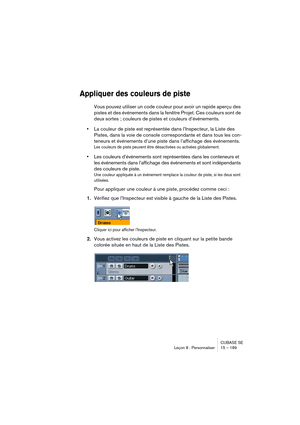 Page 189CUBASE SE
Leçon 8 : Personnaliser 15 – 189
Appliquer des couleurs de piste
Vous pouvez utiliser un code couleur pour avoir un rapide aperçu des 
pistes et des événements dans la fenêtre Projet. Ces couleurs sont de 
deux sortes ; couleurs de pistes et couleurs d’événements.
•La couleur de piste est représentée dans l’Inspecteur, la Liste des 
Pistes, dans la voie de console correspondante et dans tous les con-
teneurs et événements d’une piste dans l’affichage des événements.
Les couleurs de piste...