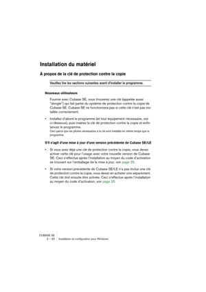 Page 20 
CUBASE SE
2 – 20 Installation et configuration pour Windows 
Installation du matériel
 
À propos de la clé de protection contre la copie
 
Veuillez lire les sections suivantes avant d’installer le programme.
 
Nouveaux utilisateurs
 
Fournie avec Cubase SE, vous trouverez une clé (appelée aussi 
“dongle”) qui fait partie du système de protection contre la copie de 
Cubase SE. Cubase SE ne fonctionnera pas si cette clé n’est pas ins-
tallée correctement. 
• 
Installez d’abord le programme (et tout...