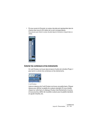 Page 191CUBASE SE
Leçon 8 : Personnaliser 15 – 191
•Si vous ouvrez la Console, la couleur de piste est représentée dans le 
champ situé sous le VU-mètre de la voie correspondante. 
Vous pouvez aussi choisir la couleur de piste depuis la Console en cliquant dans ce 
champ.
Colorier les conteneurs et les événements
Un outil Couleur se trouve dans la barre d’outils de la fenêtre Projet, il 
peut servir à colorier les conteneurs et les événements.
L’outil Couleur.
Juste en-dessous de l’outil Couleur se trouve une...