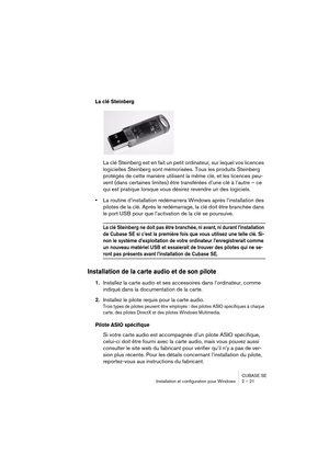 Page 21 
CUBASE SE
Installation et configuration pour Windows 2 – 21 
La clé Steinberg
 
La clé Steinberg est en fait un petit ordinateur, sur lequel vos licences 
logicielles Steinberg sont mémorisées. Tous les produits Steinberg 
protégés de cette manière utilisent la même clé, et les licences peu-
vent (dans certaines limites) être transférées d’une clé à l’autre – ce 
qui est pratique lorsque vous désirez revendre un des logiciels.  
• 
La routine d’installation redémarrera Windows après l’installation des...