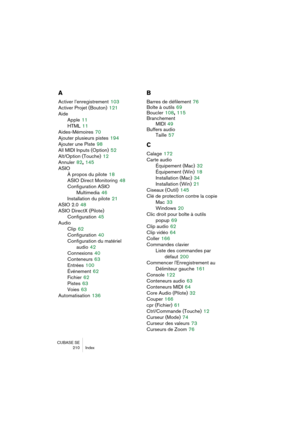 Page 210CUBASE SE
 210 Index
A
Activer l’enregistrement 103
Activer Projet (Bouton)
 121
Aide
Apple
 11
HTML
 11
Aides-Mémoires
 70
Ajouter plusieurs pistes
 194
Ajouter une Piste
 98
All MIDI Inputs (Option)
 52
Alt/Option (Touche)
 12
Annuler
 82, 145
ASIO
À propos du pilote
 18
ASIO Direct Monitoring
 48
Configuration ASIO 
Multimedia
 46
Installation du pilote
 21
ASIO 2.0
 48
ASIO DirectX (Pilote)
Configuration
 45
Audio
Clip
 62
Configuration
 40
Configuration du matériel
audio
 42
Connexions
 40...