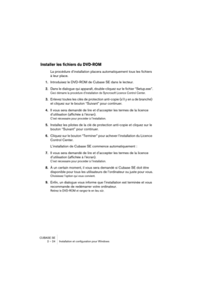 Page 24CUBASE SE
2 – 24 Installation et configuration pour Windows
Installer les fichiers du DVD-ROM
La procédure d’installation placera automatiquement tous les fichiers 
à leur place.
1.Introduisez le DVD-ROM de Cubase SE dans le lecteur.
2.Dans le dialogue qui apparaît, double-cliquez sur le fichier “Setup.exe”.
Ceci démarre la procédure d’installation de Syncrosoft Licence Control Center.
3.Enlevez toutes les clés de protection anti-copie (s’il y en a de branché) 
et cliquez sur le bouton “Suivant” pour...