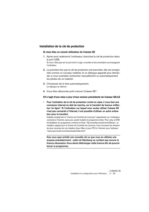 Page 25CUBASE SE
Installation et configuration pour Windows 2 – 25
Installation de la clé de protection
Si vous êtes un nouvel utilisateur de Cubase SE
1.Après avoir redémarré l’ordinateur, branchez la clé de protection dans 
le port USB.
Si vous n’êtes pas sûr du port dont il s’agit, consultez la documentation accompagnant 
l’ordinateur.
2.La première fois que la clé de protection est branchée, elle est enregis-
trée comme un nouveau matériel, et un dialogue apparaît pour deman-
der si vous souhaitez...