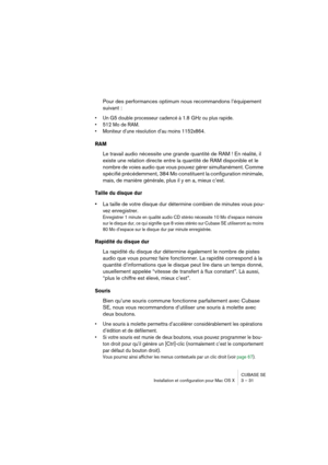 Page 31CUBASE SE
Installation et configuration pour Mac OS X 3 – 31
Pour des performances optimum nous recommandons l’équipement 
suivant :
• Un G5 double processeur cadencé à 1.8  GHz ou plus rapide.
• 512 Mo de RAM.
• Moniteur d’une résolution d’au moins 1152x864.
RAM
Le travail audio nécessite une grande quantité de RAM ! En réalité, il 
existe une relation directe entre la quantité de RAM disponible et le 
nombre de voies audio que vous pouvez gérer simultanément. Comme 
spécifié précédemment, 384 Mo...