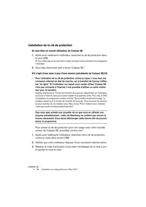 Page 36CUBASE SE
3 – 36 Installation et configuration pour Mac OS X
Installation de la clé de protection
Si vous êtes un nouvel utilisateur de Cubase SE
1.Après avoir redémarré l’ordinateur, branchez la clé de protection dans 
le port USB.
Si vous n’êtes pas sûr du port dont il s’agit, consultez la documentation accompagnant 
l’ordinateur.
2.Vous êtes désormais prêt à lancer Cubase SE !
S’il s’agit d’une mise à jour d’une version précédente de Cubase SE/LE
• Pour l’activation de la clé de protection contre la...