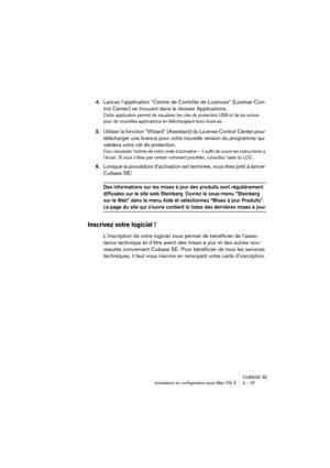 Page 37CUBASE SE
Installation et configuration pour Mac OS X 3 – 37
4.Lancez l’application “Centre de Contrôle de Licences” (License Con-
trol Center) se trouvant dans le dossier Applications.
Cette application permet de visualiser les clés de protection USB et de les activer 
pour de nouvelles applications en téléchargeant leurs licences.
5.Utiliser la fonction “Wizard” (Assistant) du License Control Center pour 
télécharger une licence pour votre nouvelle version du programme qui 
validera votre clé de...