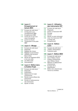 Page 5 
CUBASE SE
Table des Matières 5 
109Leçon 2 : 
Enregistrement et  
lecture MIDI 
110À propos de cette leçon
111Configuration pour 
l’enregistrement MIDI
114Enregistrement MIDI
114Lecture de ce que vous 
venez d’enregistrer
115Lecture en boucle
116Transposition d’une piste 
MIDI 
119Leçon 3 : Mixage 
120À propos de cette leçon
120Préparatifs
122Réglage des niveaux
123Réglage du panoramique
124Utilisation des fonctions 
Muet et Solo
125Ajouter de l’égalisation (EQ) 
à une voie audio
130Les effets audio...