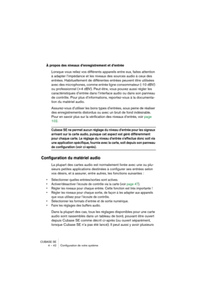 Page 42CUBASE SE
4 – 42 Configuration de votre système
À propos des niveaux d’enregistrement et d’entrée
Lorsque vous reliez vos différents appareils entre eux, faites attention 
à adapter l’impédance et les niveaux des sources audio à ceux des 
entrées. Habituellement de différentes entrées peuvent être utilisées 
avec des microphones, comme entrée ligne consommateur (-10 dBV) 
ou professionnel (+4 dBV). Peut-être, vous pouvez aussi régler les 
caractéristiques d’entrée dans l’interface audio ou dans son...