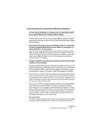 Page 45CUBASE SE
Configuration de votre système 4 – 45
Carte audio gérée par un pilote DirectX (Windows uniquement)
Si votre carte audio Windows ne dispose pas d’un pilote ASIO spécifi-
que, un pilote DirectX est la meilleure option suivante.
Cubase SE est livré avec un pilote appelé ASIO DirectX Full Duplex 
pouvant être sélectionné dans le menu local Pilote ASIO Maître (page 
VST Audiobay).
• Pour pouvoir tirer parti au mieux du Full Duplex DirectX, la carte audio 
doit être compatible WDM (Windows Driver...