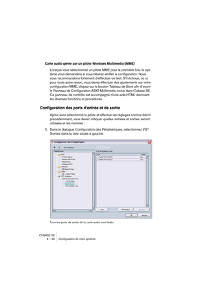 Page 46CUBASE SE
4 – 46 Configuration de votre système
Carte audio gérée par un pilote Windows Multimedia (MME)
Lorsque vous sélectionnez un pilote MME pour la première fois, le sys-
tème vous demandera si vous désirez vérifier la configuration. Nous 
vous recommandons fortement d’effectuer ce test. S’il échoue, ou si, 
pour toute autre raison, vous devez effectuer des ajustements sur votre 
configuration MME, cliquez sur le bouton Tableau de Bord afin d’ouvrir 
le Panneau de Configuration ASIO Multimedia...