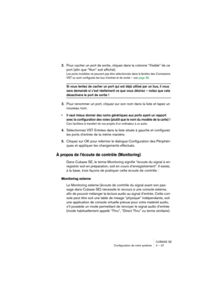 Page 47CUBASE SE
Configuration de votre système 4 – 47
2.Pour cacher un port de sortie, cliquez dans la colonne “Visible” de ce 
port (afin que “Non” soit affiché).
Les ports invisibles ne peuvent pas être sélectionnés dans la fenêtre des Connexions 
VST où sont configurés les bus d’entrée et de sortie – voir page 99. 
Si vous tentez de cacher un port qui est déjà utilisé par un bus, il vous 
sera demandé si c’est réellement ce que vous désirez – notez que cela 
désactivera le port de sortie !
3.Pour renommer...