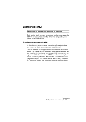 Page 49CUBASE SE
Configuration de votre système 4 – 49
Configuration MIDI
Éteignez tous les appareils avant d’effectuer les connexions !
Cette section décrit comment connecter et configurer des appareils 
MIDI. S’il n’y a aucun appareil MIDI dans votre configuration, vous 
pouvez sauter cette section.
Branchement des appareils MIDI
La description ci-après concerne une petite configuration typique. 
Vos besoins ou désirs peuvent bien sûr être différents !
Dans cet exemple, nous supposons que vous disposez d’un...