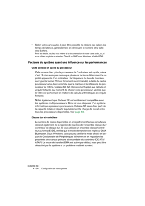 Page 56CUBASE SE
4 – 56 Configuration de votre système
•Selon votre carte audio, il peut être possible de réduire par paliers les 
temps de latence, généralement en diminuant le nombre et la taille 
des Buffers.
Pour les détails, veuillez vous référer à la documentation de votre carte audio, ou, si 
vous utilisez un pilote au standard DirectX ou MME sous Windows, à l’aide HTML.
Facteurs du système ayant une influence sur les performances
Unité centrale et cache du processeur 
Cela va sans dire : plus le...