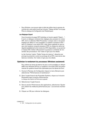 Page 58CUBASE SE
4 – 58 Configuration de votre système
• Sous Windows, vous pouvez régler la taille des buffers dans le panneau de 
contrôle de la carte audio (ouvert par le bouton “Tableau de Bord” de la page 
Pilote du dialogue de Configuration des Périphériques).
Les Réglages Expert
Vous trouverez à la page VST Audiobay un bouton appelé “Expert…”. 
Il ouvre un dialogue contenant des réglages plus poussés du moteur 
VST, dont un sélecteur Multi-Processeur. Lorsque celui-ci est activé 
(réglage par défaut si...