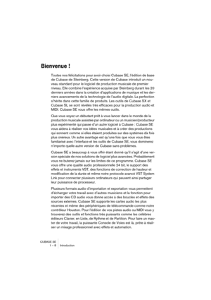 Page 8 
CUBASE SE
1 – 8 Introduction 
Bienvenue !
 
Toutes nos félicitations pour avoir choisi Cubase SE, l’édition de base 
de Cubase de Steinberg. Cette version de Cubase introduit un nou-
veau standard pour le logiciel de production musicale de premier 
niveau. Elle combine l’expérience acquise par Steinberg durant les 20 
derniers années dans la création d’applications de musique et les der-
niers avancements de la technologie de l’audio digitale. La perfection 
s’hérite dans cette famille de produits. Les...