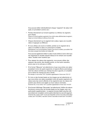 Page 71CUBASE SE
Méthodes de base 6 – 71
Vous pouvez éditer individuellement chaque “segment” de valeur indi-
quée, en procédant comme ceci :
•Pointez directement sur le bord supérieur ou inférieur du segment, 
puis cliquez.
Cliquer sur le bord supérieur augmente d’une unité la valeur affichée dans le segment ; 
cliquer sur le bord inférieur la diminue d’une unité.
•Cliquez directement sur le segment de la valeur, tapez une nouvelle 
valeur et appuyez sur [Retour].
•Si vous utilisez une souris à molette,...