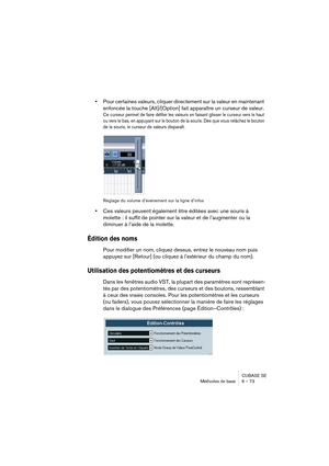 Page 73CUBASE SE
Méthodes de base 6 – 73
•Pour certaines valeurs, cliquer directement sur la valeur en maintenant 
enfoncée la touche [Alt]/[Option] fait apparaître un curseur de valeur.
Ce curseur permet de faire défiler les valeurs en faisant glisser le curseur vers le haut 
ou vers le bas, en appuyant sur le bouton de la souris. Dès que vous relâchez le bouton 
de la souris, le curseur de valeurs disparaît.
Réglage du volume d’événement sur la ligne d’infos
•Ces valeurs peuvent également être éditées avec...