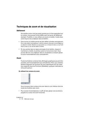 Page 76CUBASE SE
6 – 76 Méthodes de base
Techniques de zoom et de visualisation
Défilement
Si la fenêtre active n’est pas assez grande pour en faire apparaître tout 
le contenu, vous pouvez la faire défiler avec les barres de défilement 
standard. Toutefois, si vous utilisez une souris à molette, il existe deux 
autres façons de se déplacer dans la fenêtre :
•Faire tourner la molette permet de faire défiler la fenêtre verticalement.
Pour la faire défiler horizontalement, il suffit de maintenir enfoncée la...