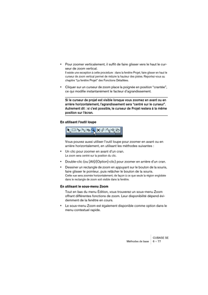 Page 77CUBASE SE
Méthodes de base 6 – 77
•Pour zoomer verticalement, il suffit de faire glisser vers le haut le cur-
seur de zoom vertical.
Il existe une exception à cette procédure : dans la fenêtre Projet, faire glisser en haut le 
curseur de zoom vertical permet de réduire la hauteur des pistes. Reportez-vous au 
chapitre “La fenêtre Projet” des Fonctions Détaillées.
•Cliquer sur un curseur de zoom place la poignée en position “crantée”, 
ce qui modifie instantanément le facteur d’agrandissement.
Si le...