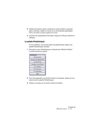 Page 81CUBASE SE
Méthodes de base 6 – 81
3.Utilisez les boutons situés à droite pour activer (mettre au premier 
plan), minimiser, rétablir ou fermer la ou les fenêtre(s) spécifiée(s).
Fermer une fenêtre la supprime également de la liste.
4.Une fois ces manipulations terminées, cliquez sur OK pour refermer le 
dialogue.
La palette Périphériques
Si vous préférez, vous pouvez gérer les périphériques depuis une 
palette Périphériques centrale :
1.Déroulez le menu Périphériques et sélectionnez “Montrer Palette”.
La...