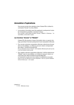 Page 82CUBASE SE
6 – 82 Méthodes de base
Annulation d’opérations
Vous pouvez annuler des opérations dans Cubase SE en utilisant la 
commande “Annuler” du menu Édition.
•La procédure d’annulation peut être appliquée à pratiquement toutes 
les manipulations possibles, à plusieurs niveaux.
Pour y accéder, il suffit d’utiliser les options “Annuler”, “Rétablir” et “Historique…” du 
menu Édition, comme décrit ci-après.
Les fonctions “Annuler” et “Rétablir”
Cubase SE offre plusieurs niveaux d’annulation dans un...