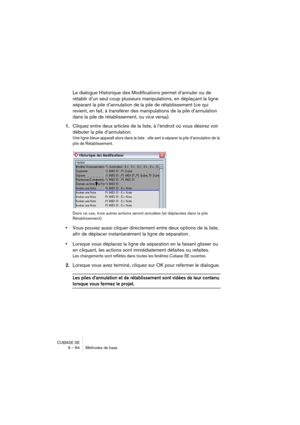 Page 84CUBASE SE
6 – 84 Méthodes de base
Le dialogue Historique des Modifications permet d’annuler ou de 
rétablir d’un seul coup plusieurs manipulations, en déplaçant la ligne 
séparant la pile d’annulation de la pile de rétablissement (ce qui 
revient, en fait, à transférer des manipulations de la pile d’annulation 
dans la pile de rétablissement, ou vice versa).
1.Cliquez entre deux articles de la liste, à l’endroit où vous désirez voir 
débuter la pile d’annulation.
Une ligne bleue apparaît alors dans la...