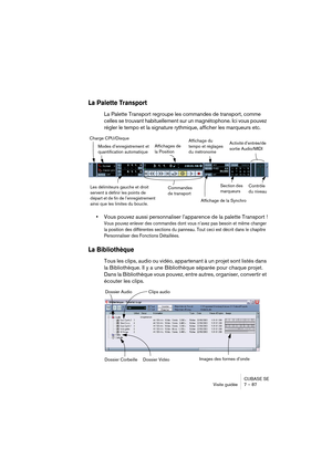 Page 87CUBASE SE
Visite guidée 7 – 87
La Palette Transport
La Palette Transport regroupe les commandes de transport, comme 
celles se trouvant habituellement sur un magnétophone. Ici vous pouvez 
régler le tempo et la signature rythmique, afficher les marqueurs etc.
•Vous pouvez aussi personnaliser l’apparence de la palette Transport !
Vous pouvez enlever des commandes dont vous n’avez pas besoin et même changer 
la position des différentes sections du panneau. Tout ceci est décrit dans le chapitre...