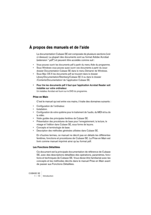 Page 10 
CUBASE SE
1 – 10 Introduction 
À propos des manuels et de l’aide
 
La documentation Cubase SE est composée de plusieurs sections (voir 
ci-dessus). La plupart des documents sont au format Adobe Acrobat 
(extension “.pdf”) et peuvent être accédés comme suit : 
• Vous pouvez ouvrir les documents pdf à partir du menu Aide du programme.
• Sous Windows vous pouvez aussi ouvrir ces documents à partir du sous-
dossier Documentation Cubase SE dans le menu Démarrer de Windows.
• Sous Mac OS X les documents pdf...