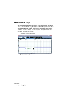 Page 92CUBASE SE
7 – 92 Visite guidée
L’Éditeur de Piste Tempo
Les pistes basées sur le tempo suivent un tempo, qui peut être défini 
soit pour l’ensemble du projet soit par une Piste Tempo. Dans l’Éditeur 
de Piste Tempo vous pouvez dessiner des courbes qui déterminent 
comment le tempo change dans le temps ou enregistrer les change-
ments de tempo en temps réel.
Événement de signature rythmique
Courbe de tempo  