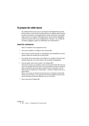 Page 96CUBASE SE
8 – 96 Leçon 1 : Enregistrement et lecture audio
À propos de cette leçon
Ce chapitre décrit, pas à pas, le processus d’enregistrement puis de 
lecture audio. Le but est de vous faire découvrir certaines des fonctions 
les plus communes, en enregistrement comme en lecture. Il est préfé-
rable d’avoir lu le chapitre “Enregistrement” des Fonctions Détaillées 
avant de se lancer dans tout enregistrement “sérieux”, car il existe de 
nombreux réglages, options et méthodes non mentionnés ici.
Avant de...