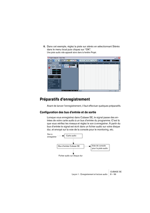 Page 99CUBASE SE
Leçon 1 : Enregistrement et lecture audio 8 – 99
6.Dans cet exemple, réglez la piste sur stéréo en sélectionnant Stéréo 
dans le menu local puis cliquez sur “OK”.
Une piste audio vide apparaît alors dans la fenêtre Projet.
Préparatifs d’enregistrement
Avant de lancer l’enregistrement, il faut effectuer quelques préparatifs.
Configuration des bus d’entrée et de sortie
Lorsque vous enregistrez dans Cubase SE, le signal passe des en-
trées de votre carte audio à un bus d’entrée du programme. C’est...