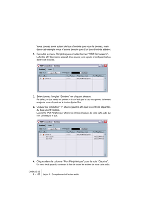 Page 100CUBASE SE
8 – 100 Leçon 1 : Enregistrement et lecture audio
Vous pouvez avoir autant de bus d’entrée que vous le désirez, mais 
dans cet exemple nous n’avons besoin que d’un bus d’entrée stéréo :
1.Déroulez le menu Périphériques et sélectionnez “VST Connexions”.
La fenêtre VST Connexions apparaît. Vous pouvez y voir, ajouter et configurer les bus 
d’entrée et de sortie.
2.Sélectionnez l’onglet “Entrées” en cliquant dessus.
Par défaut, un bus stéréo est présent – si ce n’était pas la cas, vous pouvez...