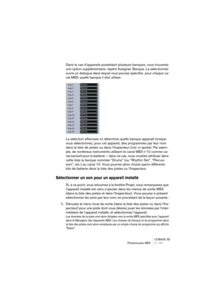 Page 11 
CUBASE SE
Périphériques MIDI 1 – 11 
Dans le cas d’appareils possédant plusieurs banques, vous trouverez 
une option supplémentaire, repéré Assignat. Banque. La sélectionner 
ouvre un dialogue dans lequel vous pouvez spécifier, pour chaque ca-
nal MIDI, quelle banque il doit utiliser.
La sélection effectuée ici détermine quelle banque apparaît lorsque 
vous sélectionnez, pour cet appareil, des programmes par leur nom 
dans la liste de pistes ou dans l’Inspecteur (voir ci-après). Par exem-
ple, de...