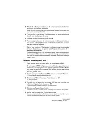 Page 13 
CUBASE SE
Périphériques MIDI 1 – 13 
3. 
À l’aide de l’affichage des banques de sons, repérez et sélectionnez 
le son que vous désirez renommer. 
Sur de nombreux instruments, les sons modifiables par l’utilisateur sont groupés dans 
un groupe ou une banque distinct(e).
 
4. 
Pour modifier le nom du son, il suffit de cliquer sur le son sélectionné 
dans la liste des banques de sons. 
5. 
Entrez le nouveau nom puis cliquez sur OK. 
6. 
Renommez ainsi les sons de votre choix, puis n’oubliez pas de désac-...