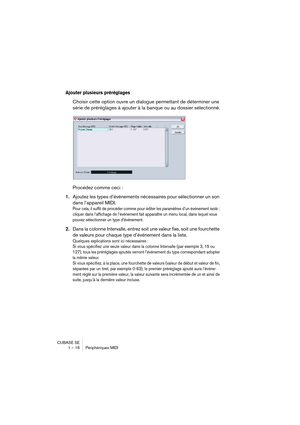 Page 16 
CUBASE SE
1 – 16 Périphériques MIDI 
Ajouter plusieurs préréglages
 
Choisir cette option ouvre un dialogue permettant de déterminer une 
série de préréglages à ajouter à la banque ou au dossier sélectionné.
Procédez comme ceci : 
1. 
Ajoutez les types d’événements nécessaires pour sélectionner un son 
dans l’appareil MIDI. 
Pour cela, il suffit de procéder comme pour éditer les paramètres d’un événement isolé : 
cliquer dans l’affichage de l’événement fait apparaître un menu local, dans lequel vous...