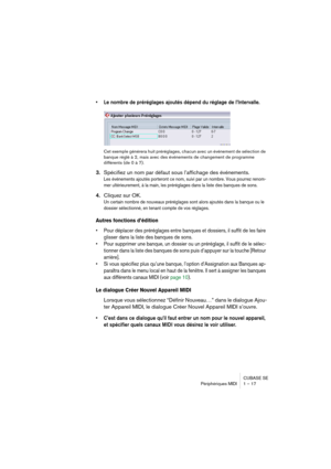 Page 17 
CUBASE SE
Périphériques MIDI 1 – 17 
• Le nombre de préréglages ajoutés dépend du réglage de l’Intervalle.
 
Cet exemple générera huit préréglages, chacun avec un événement de sélection de 
banque réglé à 2, mais avec des événements de changement de programme 
différents (de 0 à 7). 
3. 
Spécifiez un nom par défaut sous l’affichage des événements. 
Les événements ajoutés porteront ce nom, suivi par un nombre. Vous pourrez renom-
mer ultérieurement, à la main, les préréglages dans la liste des banques...