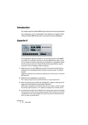 Page 20 
CUBASE SE
2 – 20 Effets MIDI 
Introduction
 
Ce chapitre décrit les effets MIDI temps réel fournis et leurs paramètres.
Leur application et leur manipulation sont décrites au chapitre “Para-
mètres et effets MIDI temps réel” du manuel Fonctions Détaillées. 
Arpache 5
 
Cet arpégiateur typique accepte un accord (groupe de notes MIDI) 
en entrée, et lit chaque note de cet accord séparément, dans l’ordre 
et à la vitesse de lecture spécifiés par l’utilisateur. L’arpégiateur Arpa-
che 5 va encore plus...