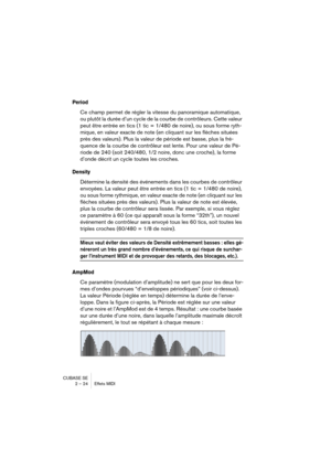 Page 24CUBASE SE
2 – 24 Effets MIDI
Period
Ce champ permet de régler la vitesse du panoramique automatique, 
ou plutôt la durée d’un cycle de la courbe de contrôleurs. Cette valeur 
peut être entrée en tics (1 tic = 1/480 de noire), ou sous forme ryth-
mique, en valeur exacte de note (en cliquant sur les flèches situées 
près des valeurs). Plus la valeur de période est basse, plus la fré-
quence de la courbe de contrôleur est lente. Pour une valeur de Pé-
riode de 240 (soit 240/480, 1/2 noire, donc une croche),...