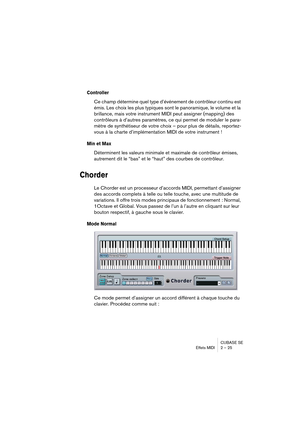 Page 25CUBASE SE
Effets MIDI 2 – 25
Controller
Ce champ détermine quel type d’événement de contrôleur continu est 
émis. Les choix les plus typiques sont le panoramique, le volume et la 
brillance, mais votre instrument MIDI peut assigner (mapping) des 
contrôleurs à d’autres paramètres, ce qui permet de moduler le para-
mètre de synthétiseur de votre choix – pour plus de détails, reportez-
vous à la charte d’implémentation MIDI de votre instrument !
Min et Max
Déterminent les valeurs minimale et maximale de...