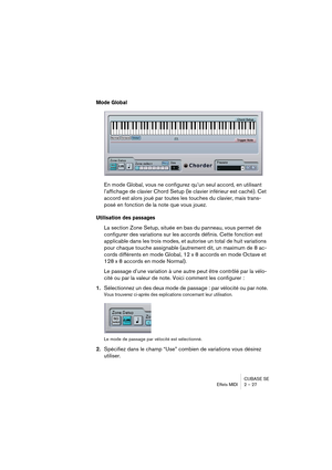 Page 27CUBASE SE
Effets MIDI 2 – 27
Mode Global 
En mode Global, vous ne configurez qu’un seul accord, en utilisant 
l’affichage de clavier Chord Setup (le clavier inférieur est caché). Cet 
accord est alors joué par toutes les touches du clavier, mais trans-
posé en fonction de la note que vous jouez.
Utilisation des passages
La section Zone Setup, située en bas du panneau, vous permet de 
configurer des variations sur les accords définis. Cette fonction est 
applicable dans les trois modes, et autorise un...